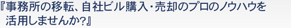 『事務所の移転、自社ビルの購入・売却のプロのノウハウを活用しませんか？』