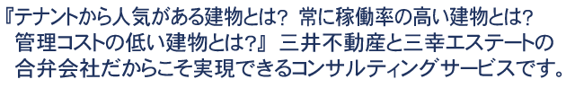 『テナントから人気がある建物とは？　常に稼働率の高い建物とは？　管理コストの低い建物とは？』　三井不動産と三幸エステートの合弁会社だからこそ実現できるコンサルティングサービスです。